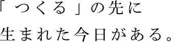 「つくる」の先に生まれた今日がある。